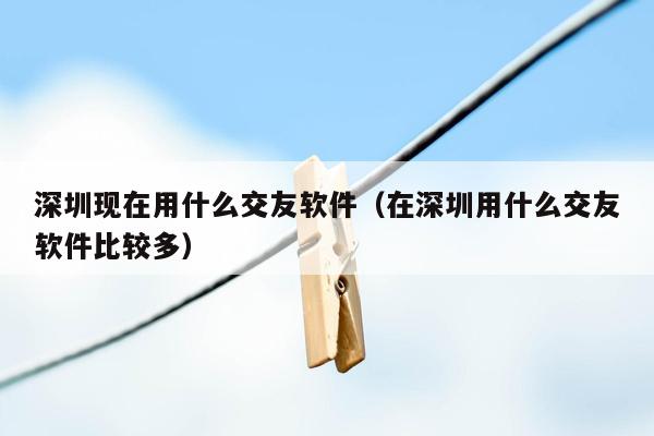 深圳现在用什么交友软件（在深圳用什么交友软件比较多）