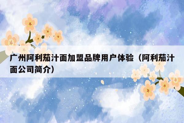 广州阿利茄汁面加盟品牌用户体验（阿利茄汁面公司简介）