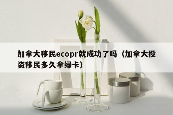 加拿大移民ecopr就成功了吗（加拿大投资移民多久拿绿卡）