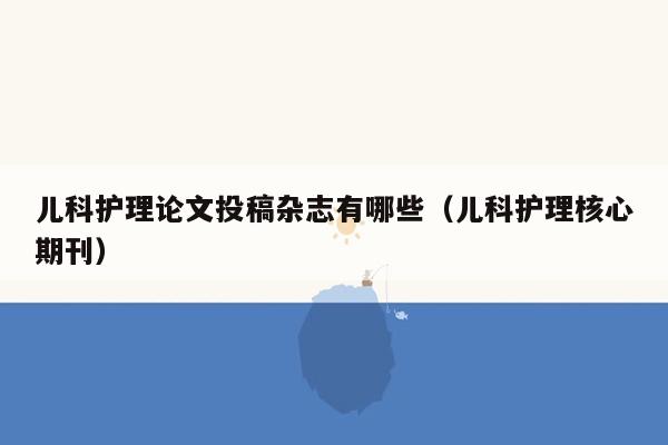 儿科护理论文投稿杂志有哪些（儿科护理核心期刊）