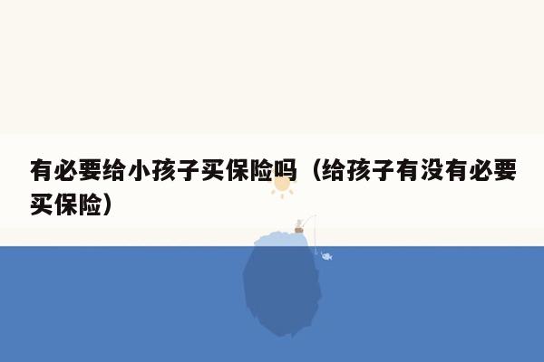 有必要给小孩子买保险吗（给孩子有没有必要买保险）