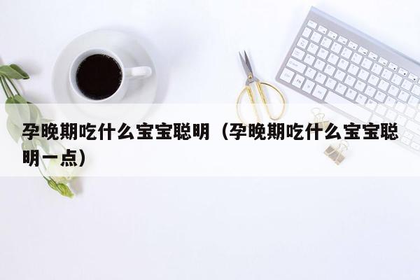 孕晚期吃什么宝宝聪明（孕晚期吃什么宝宝聪明一点）