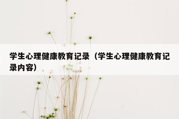 学生心理健康教育记录（学生心理健康教育记录内容）