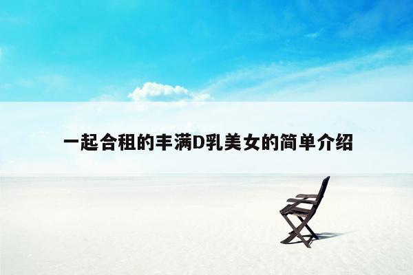 一起合租的丰满D乳美女的简单介绍