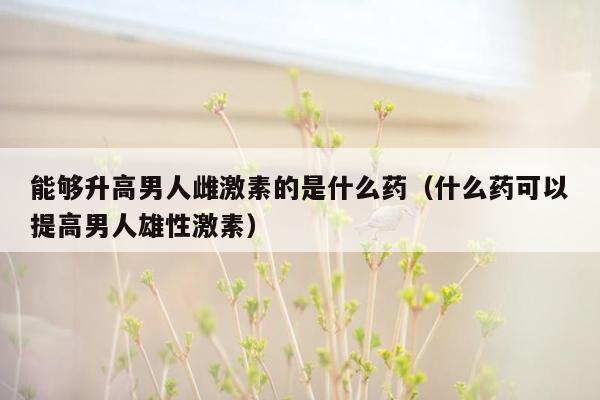 能够升高男人雌激素的是什么药（什么药可以提高男人雄性激素）