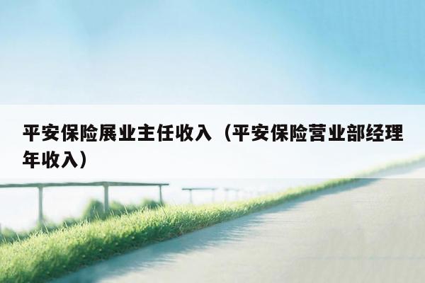 平安保险展业主任收入（平安保险营业部经理年收入）