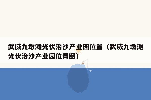 武威九墩滩光伏治沙产业园位置（武威九墩滩光伏治沙产业园位置图）