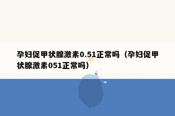 孕妇促甲状腺激素0.51正常吗（孕妇促甲状腺激素051正常吗）