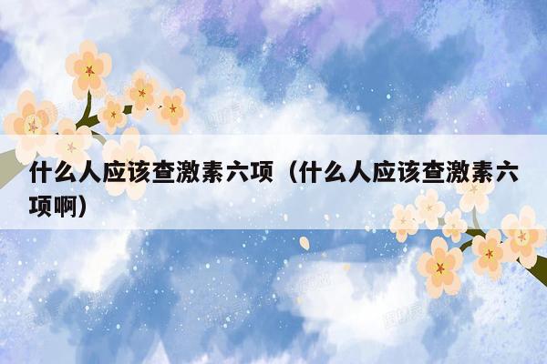 什么人应该查激素六项（什么人应该查激素六项啊）