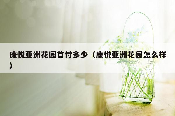 康悦亚洲花园首付多少（康悦亚洲花园怎么样）