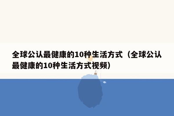 全球公认最健康的10种生活方式（全球公认最健康的10种生活方式视频）