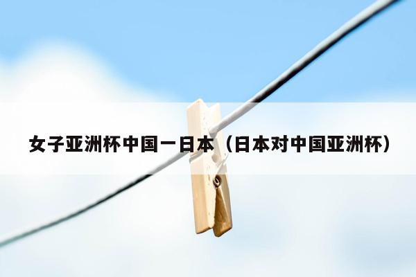 女子亚洲杯中国一日本（日本对中国亚洲杯）