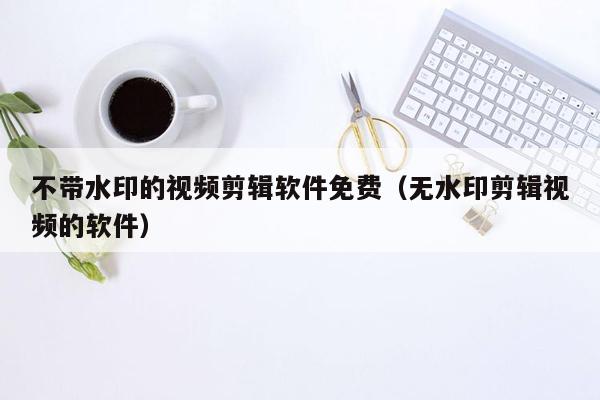 不带水印的视频剪辑软件免费（无水印剪辑视频的软件）