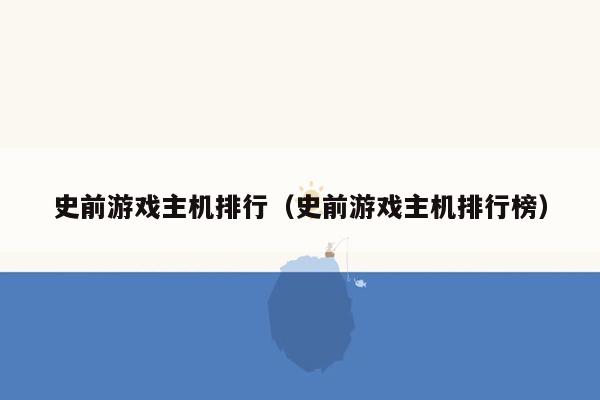 史前游戏主机排行（史前游戏主机排行榜）