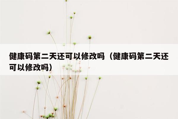 健康码第二天还可以修改吗（健康码第二天还可以修改吗）