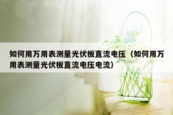 如何用万用表测量光伏板直流电压（如何用万用表测量光伏板直流电压电流）