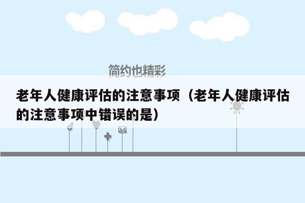 老年人健康评估的注意事项（老年人健康评估的注意事项中错误的是）