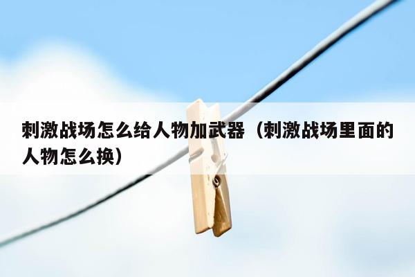 刺激战场怎么给人物加武器（刺激战场里面的人物怎么换）