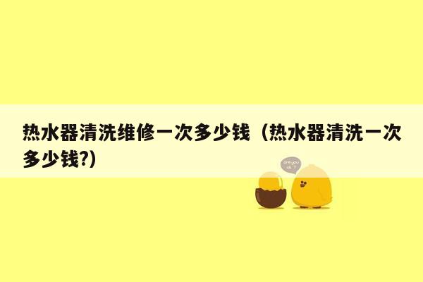 热水器清洗维修一次多少钱（热水器清洗一次多少钱?）