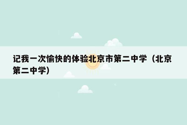 记我一次愉快的体验北京市第二中学（北京 第二中学）