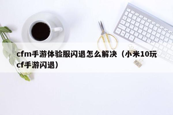 cfm手游体验服闪退怎么解决（小米10玩cf手游闪退）