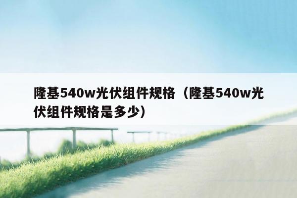 隆基540w光伏组件规格（隆基540w光伏组件规格是多少）