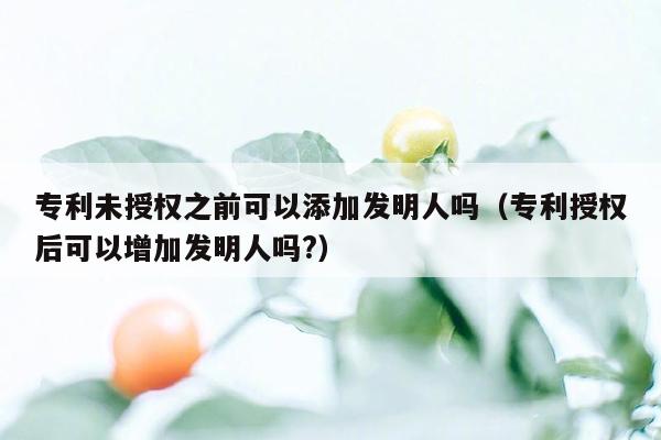 专利未授权之前可以添加发明人吗（专利授权后可以增加发明人吗?）