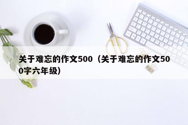 关于难忘的作文500（关于难忘的作文500字六年级）