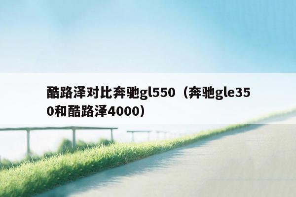 酷路泽对比奔驰gl550（奔驰gle350和酷路泽4000）