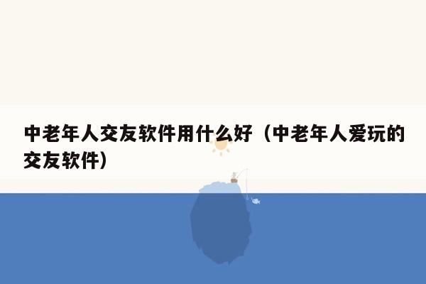 中老年人交友软件用什么好（中老年人爱玩的交友软件）