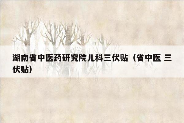 湖南省中医药研究院儿科三伏贴（省中医 三伏贴）