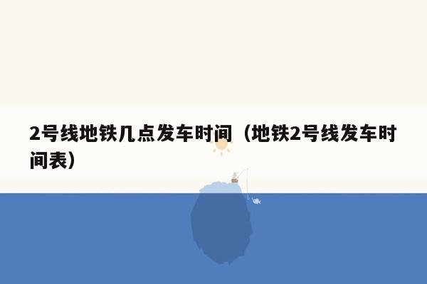 2号线地铁几点发车时间（地铁2号线发车时间表）