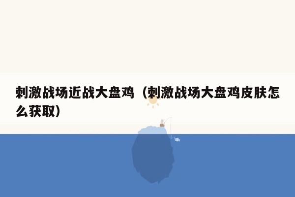 刺激战场近战大盘鸡（刺激战场大盘鸡皮肤怎么获取）