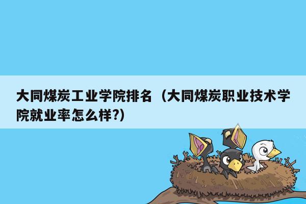 大同煤炭工业学院排名（大同煤炭职业技术学院就业率怎么样?）