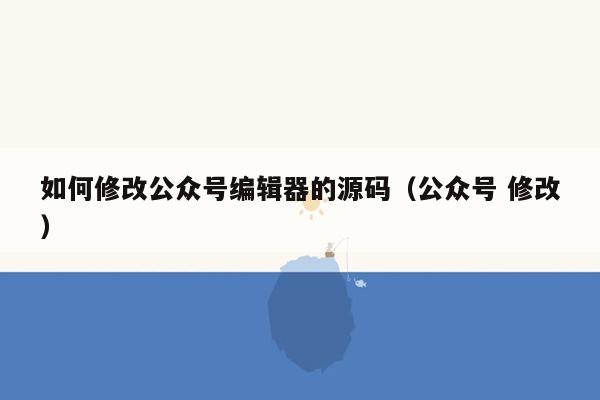 如何修改公众号编辑器的源码（公众号 修改）