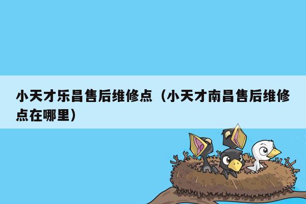 小天才乐昌售后维修点（小天才南昌售后维修点在哪里）