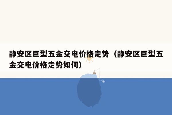 静安区巨型五金交电价格走势（静安区巨型五金交电价格走势如何）