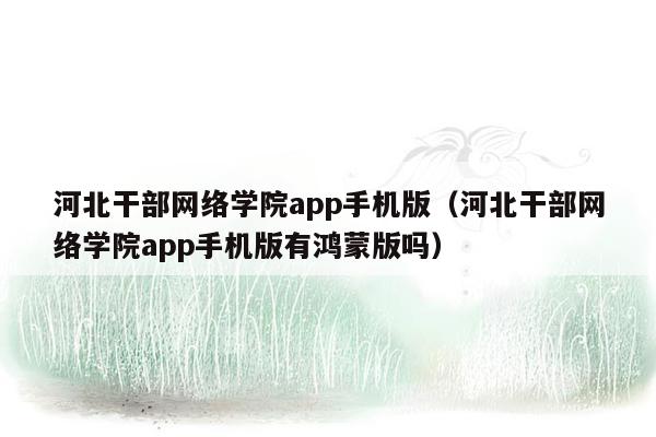 河北干部网络学院app手机版（河北干部网络学院app手机版有鸿蒙版吗）