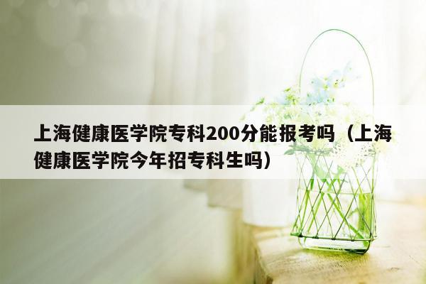 上海健康医学院专科200分能报考吗（上海健康医学院今年招专科生吗）