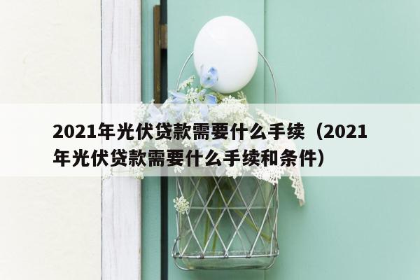 2021年光伏贷款需要什么手续（2021年光伏贷款需要什么手续和条件）