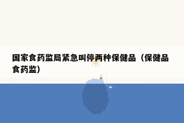 国家食药监局紧急叫停两种保健品（保健品 食药监）