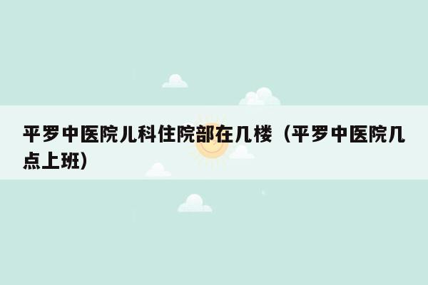 平罗中医院儿科住院部在几楼（平罗中医院几点上班）