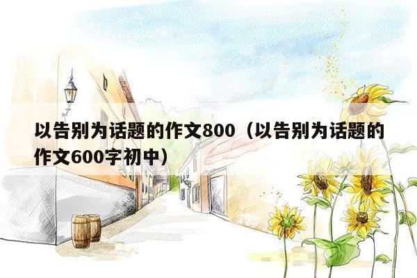 以告别为话题的作文800（以告别为话题的作文600字初中）