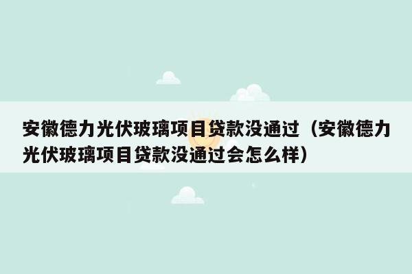 安徽德力光伏玻璃项目贷款没通过（安徽德力光伏玻璃项目贷款没通过会怎么样）