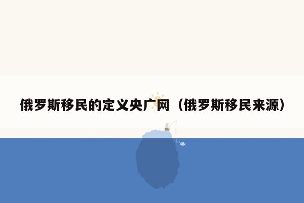 俄罗斯移民的定义央广网（俄罗斯移民来源）