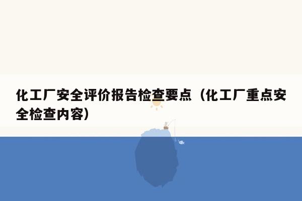 化工厂安全评价报告检查要点（化工厂重点安全检查内容）