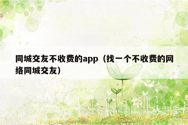 同城交友不收费的app（找一个不收费的网络同城交友）