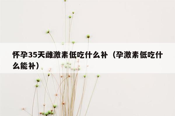 怀孕35天雌激素低吃什么补（孕激素低吃什么能补）