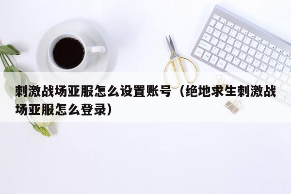 刺激战场亚服怎么设置账号（绝地求生刺激战场亚服怎么登录）