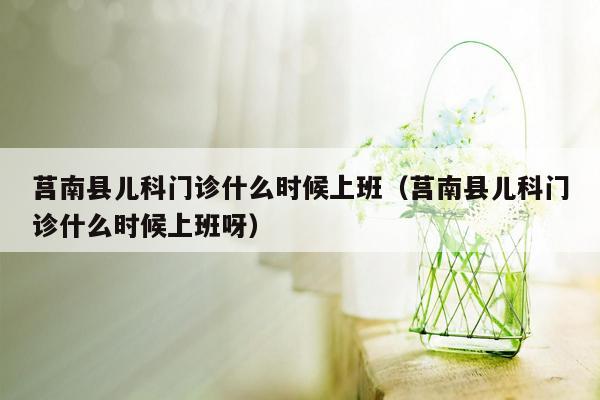 莒南县儿科门诊什么时候上班（莒南县儿科门诊什么时候上班呀）